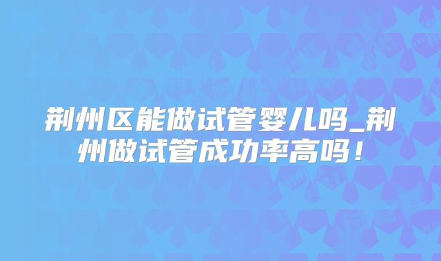 荆州区能做试管婴儿吗_荆州做试管成功率高吗！