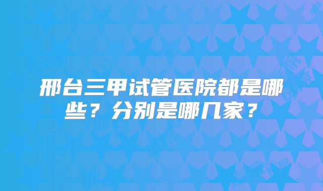 邢台三甲试管医院都是哪些？分别是哪几家？