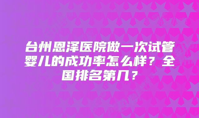 台州恩泽医院做一次试管婴儿的成功率怎么样?全国排名第几?
