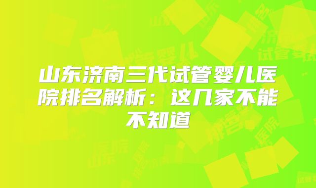 山东济南三代试管婴儿医院排名解析：这几家不能不知道