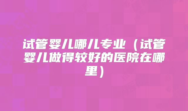 试管婴儿哪儿专业(试管婴儿做得较好的医院在哪里)