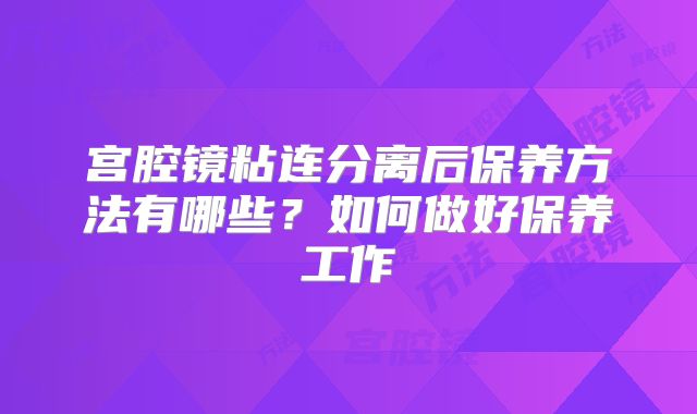 宫腔镜粘连分离后保养方法有哪些?如何做好保养工作