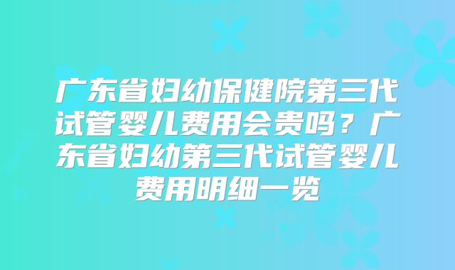 广东省妇幼保健院第三代试管婴儿费用会贵吗?广东省妇幼第三代试管婴儿费用明细一览