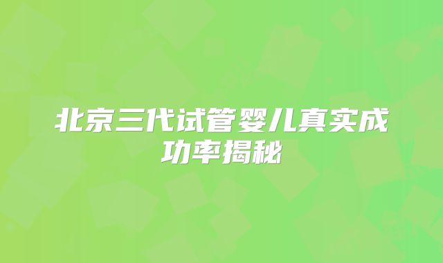 北京三代试管婴儿真实成功率揭秘