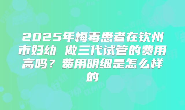 2025年梅毒患者在钦州市妇幼 做三代试管的费用高吗?费用明细是怎么样的