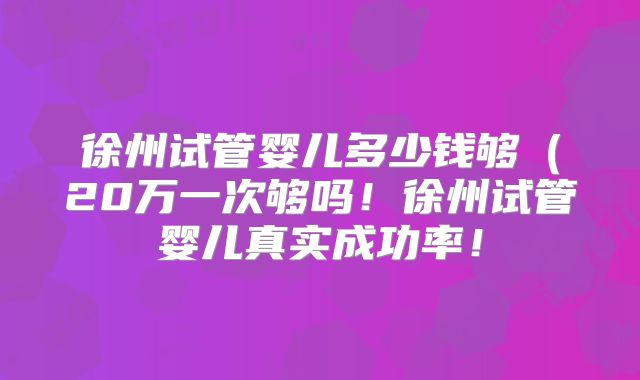徐州试管婴儿多少钱够(20万一次够吗!徐州试管婴儿真实成功率!
