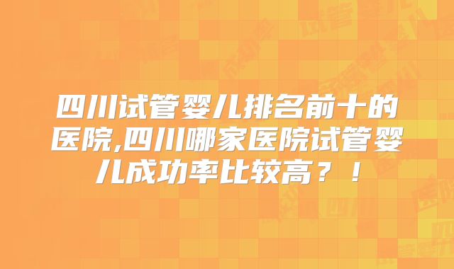 四川试管婴儿排名前十的医院,四川哪家医院试管婴儿成功率比较高?!