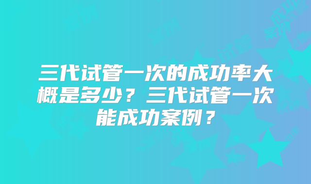 三代试管一次的成功率大概是多少?三代试管一次能成功案例?