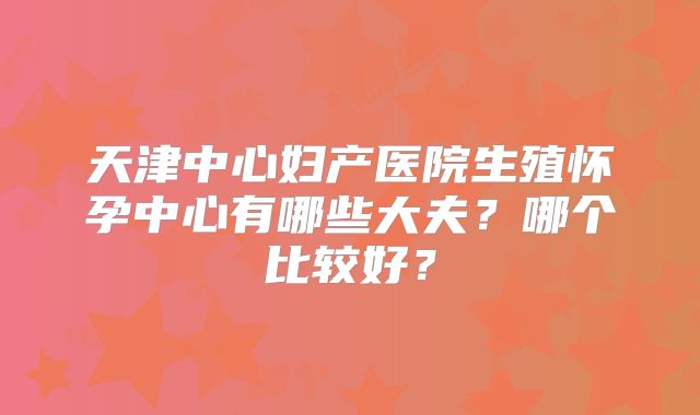 天津中心妇产医院生殖怀孕中心有哪些大夫?哪个比较好?