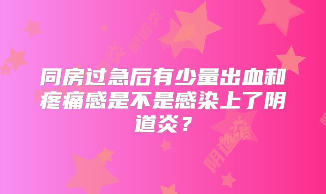 同房过急后有少量出血和疼痛感是不是感染上了阴道炎?