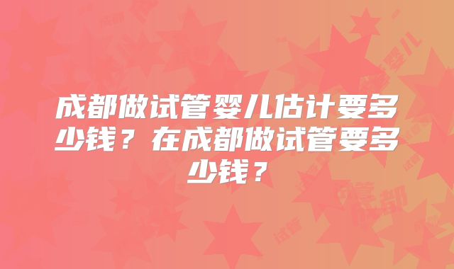 成都做试管婴儿估计要多少钱?在成都做试管要多少钱?