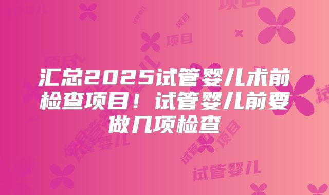 汇总2025试管婴儿术前检查项目！试管婴儿前要做几项检查