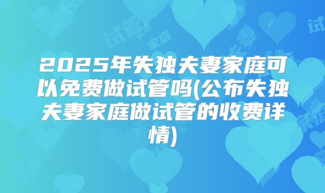 2025年失独夫妻家庭可以免费做试管吗(公布失独夫妻家庭做试管的收费详情)