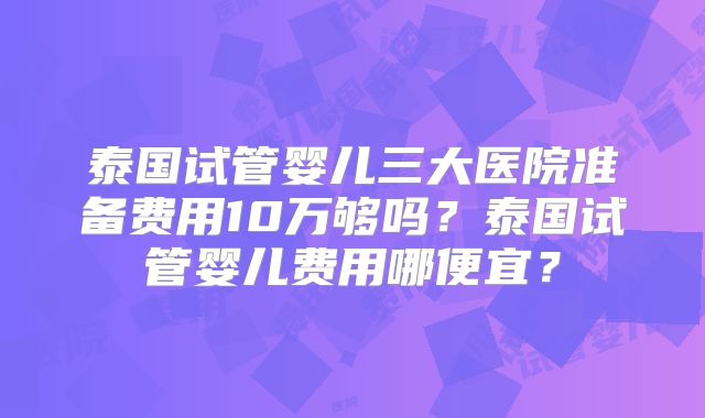 泰国试管婴儿三大医院准备费用10万够吗？泰国试管婴儿费用哪便宜？