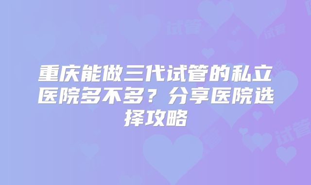 重庆能做三代试管的私立医院多不多?分享医院选择攻略