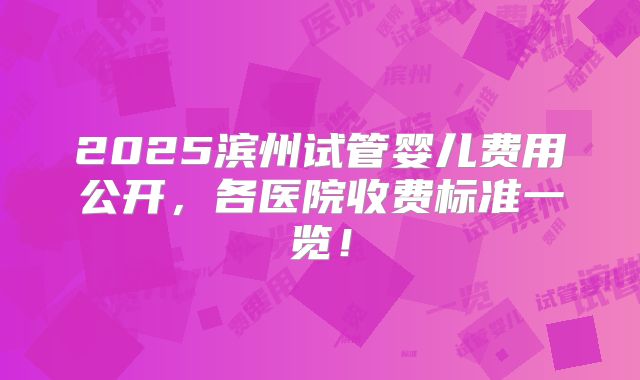 2025滨州试管婴儿费用公开，各医院收费标准一览！
