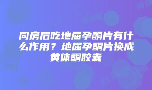 同房后吃地屈孕酮片有什么作用？地屈孕酮片换成黄体酮胶囊
