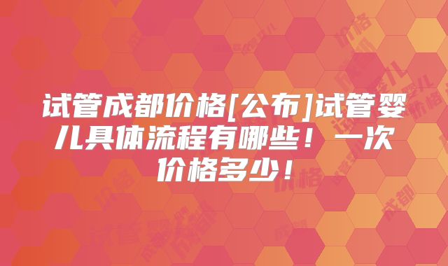 试管成都价格[公布]试管婴儿具体流程有哪些！一次价格多少！