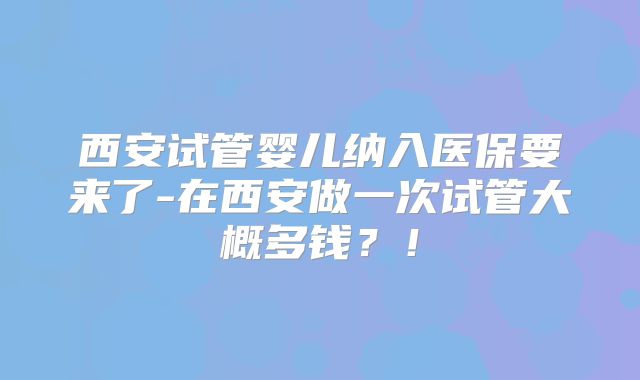 西安试管婴儿纳入医保要来了-在西安做一次试管大概多钱？！