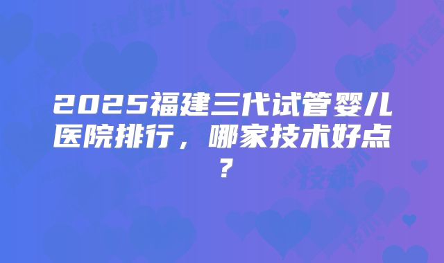 2025福建三代试管婴儿医院排行,哪家技术好点?