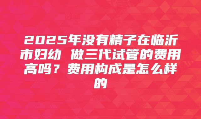 2025年没有精子在临沂市妇幼 做三代试管的费用高吗?费用构成是怎么样的