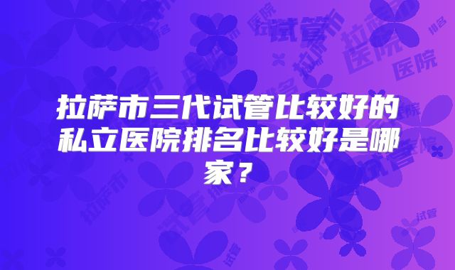 拉萨市三代试管比较好的私立医院排名比较好是哪家?