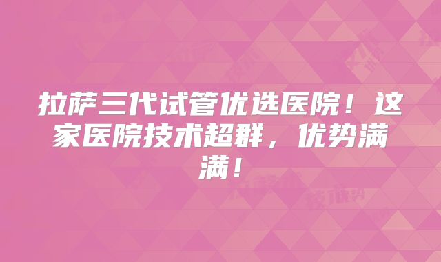 拉萨三代试管优选医院！这家医院技术超群，优势满满！