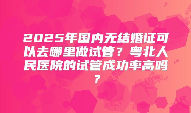 2025年国内无结婚证可以去哪里做试管?粤北人民医院的试管成功率高吗?
