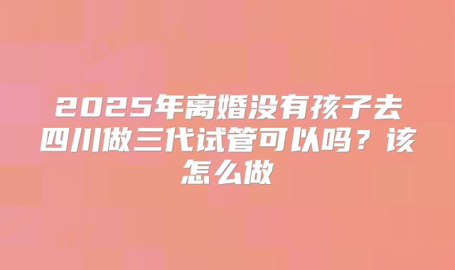 2025年离婚没有孩子去四川做三代试管可以吗？该怎么做