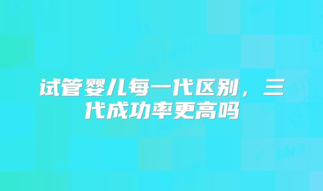 试管婴儿每一代区别，三代成功率更高吗