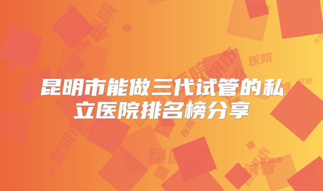 昆明市能做三代试管的私立医院排名榜分享