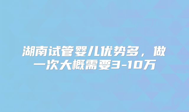 湖南试管婴儿优势多,做一次大概需要3-10万