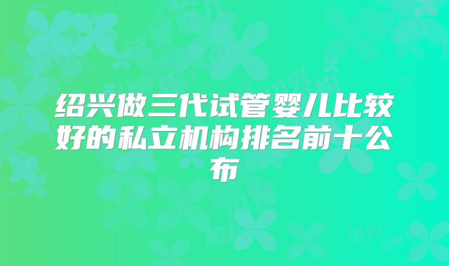 绍兴做三代试管婴儿比较好的私立机构排名前十公布