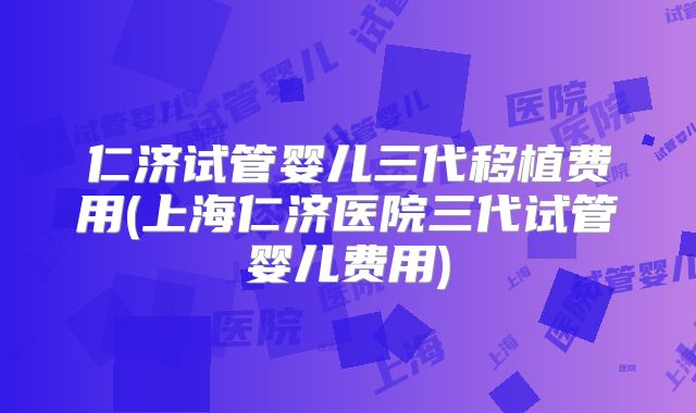 仁济试管婴儿三代移植费用(上海仁济医院三代试管婴儿费用)