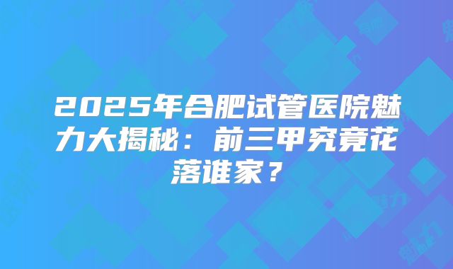 2025年合肥试管医院魅力大揭秘：前三甲究竟花落谁家？