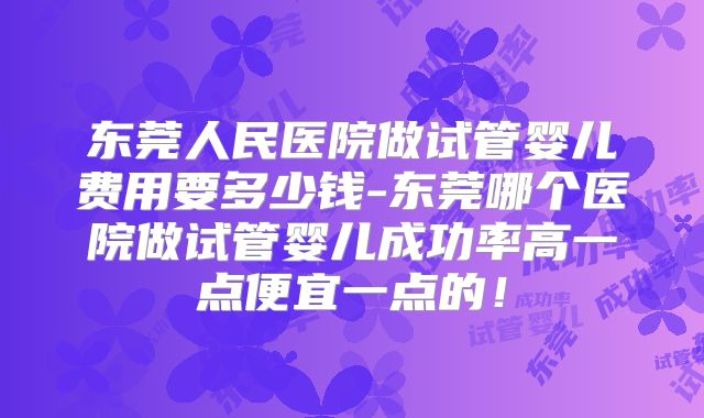 东莞人民医院做试管婴儿费用要多少钱-东莞哪个医院做试管婴儿成功率高一点便宜一点的！