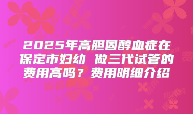 2025年高胆固醇血症在保定市妇幼 做三代试管的费用高吗?费用明细介绍