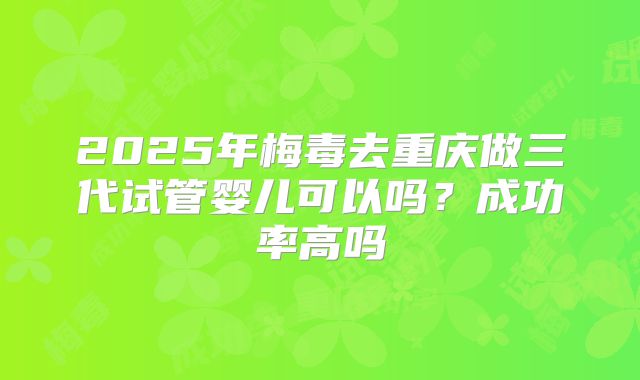 2025年梅毒去重庆做三代试管婴儿可以吗？成功率高吗