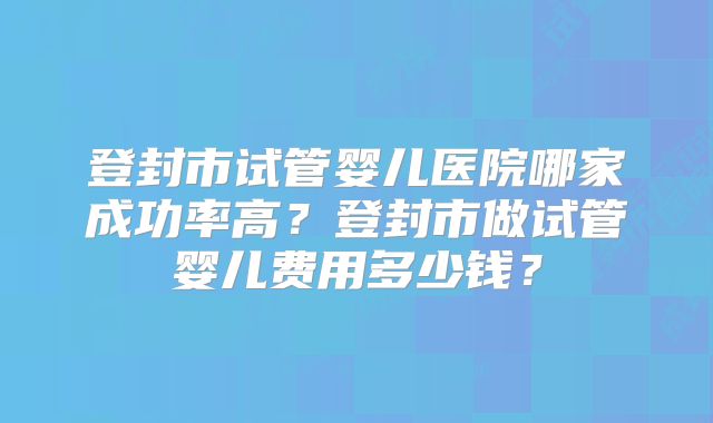 登封市试管婴儿医院哪家成功率高？登封市做试管婴儿费用多少钱？