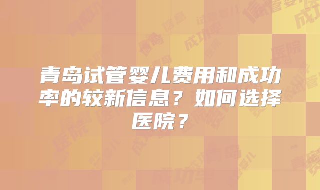 青岛试管婴儿费用和成功率的较新信息？如何选择医院？