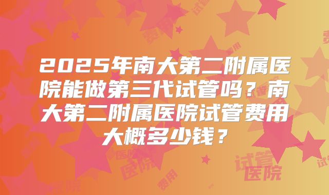 2025年南大第二附属医院能做第三代试管吗?南大第二附属医院试管费用大概多少钱?