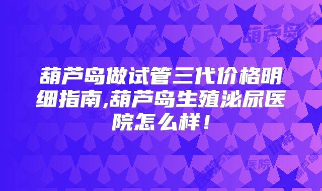 葫芦岛做试管三代价格明细指南,葫芦岛生殖泌尿医院怎么样！