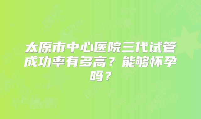 太原市中心医院三代试管成功率有多高？能够怀孕吗？