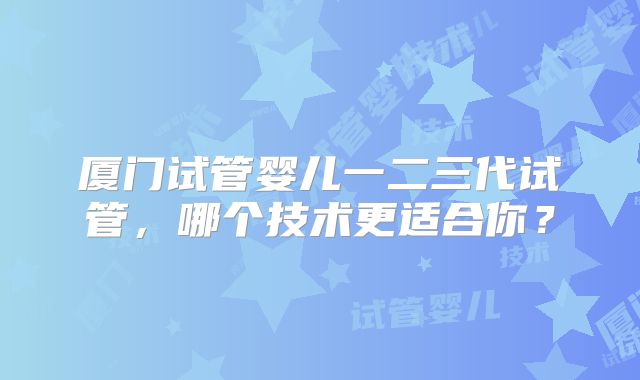 厦门试管婴儿一二三代试管，哪个技术更适合你？