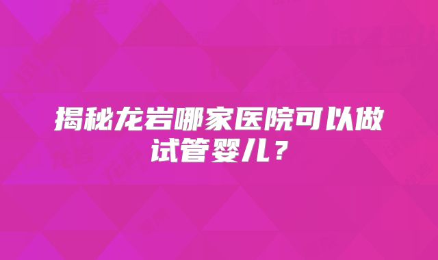 揭秘龙岩哪家医院可以做试管婴儿？