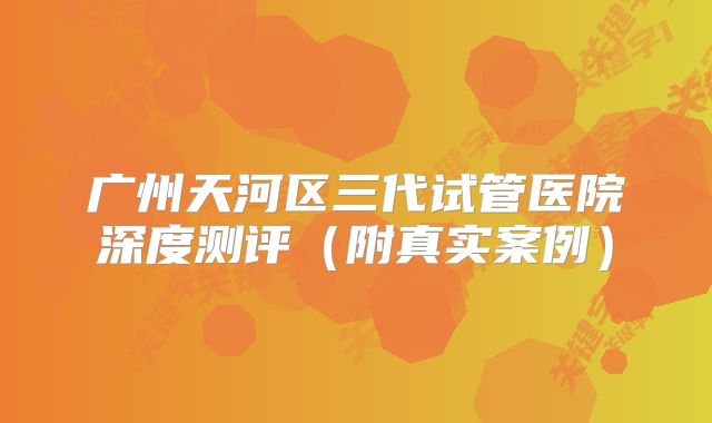 广州天河区三代试管医院深度测评(附真实案例)
