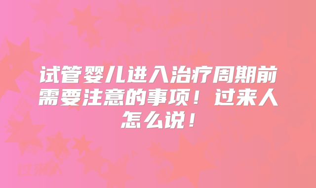 试管婴儿进入治疗周期前需要注意的事项!过来人怎么说!