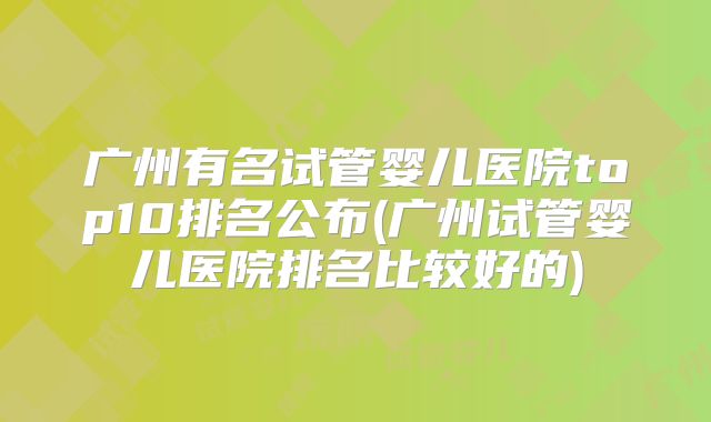 广州有名试管婴儿医院top10排名公布(广州试管婴儿医院排名比较好的)