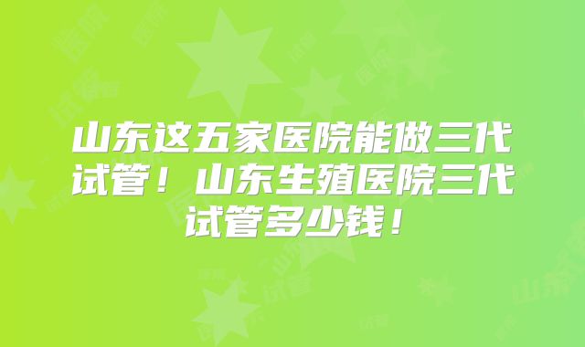 山东这五家医院能做三代试管!山东生殖医院三代试管多少钱!