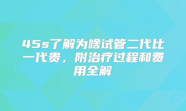 45s了解为啥试管二代比一代贵,附治疗过程和费用全解